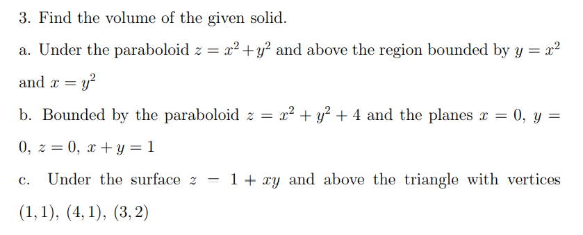 3. Find the volume of the given solid.
a. Under the paraboloid z = x² +y? and above the region bounded by y = x²
and x = y?
b. Bounded by the paraboloid z =
x2 + y? + 4 and the planes x = 0, y =
0, z = 0, x + y = 1
Under the surface z
1 + xy and above the triangle with vertices
с.
(1, 1), (4, 1), (3, 2)
