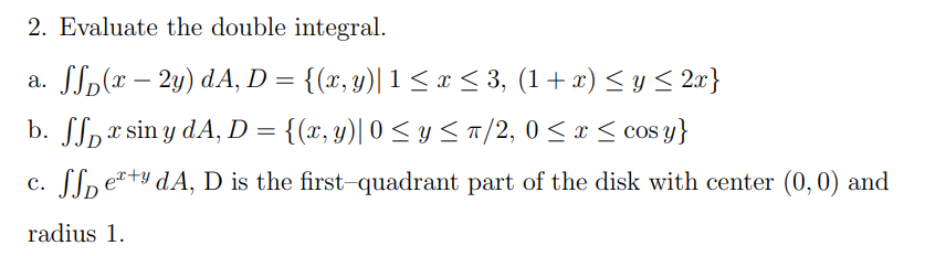 2. Evaluate the double integral.
a. SSp(x – 2y) dA, D = {(x, y)| 1< x < 3, (1+ x) < y < 2a}
b. SSpr sin y dA, D = {(x, y)| 0 < y <a/2, 0 < x < cos y}
c. Slp e+y dA, D is the first-quadrant part of the disk with center (0,0) and
radius 1.
