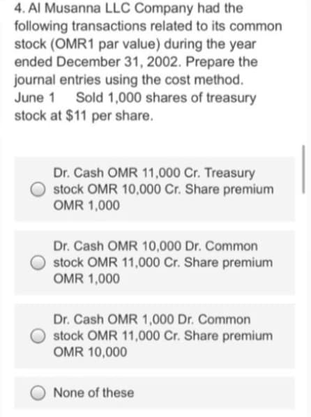4. Al Musanna LLC Company had the
following transactions related to its common
stock (OMR1 par value) during the year
ended December 31, 2002. Prepare the
journal entries using the cost method.
June 1
Sold 1,000 shares of treasury
stock at $11 per share.
Dr. Cash OMR 11,000 Cr. Treasury
stock OMR 10,000 Cr. Share premium
OMR 1,000
Dr. Cash OMR 10,000 Dr. Common
stock OMR 11,000 Cr. Share premium
OMR 1,000
Dr. Cash OMR 1,000 Dr. Common
stock OMR 11,000 Cr. Share premium
OMR 10,000
None of these
