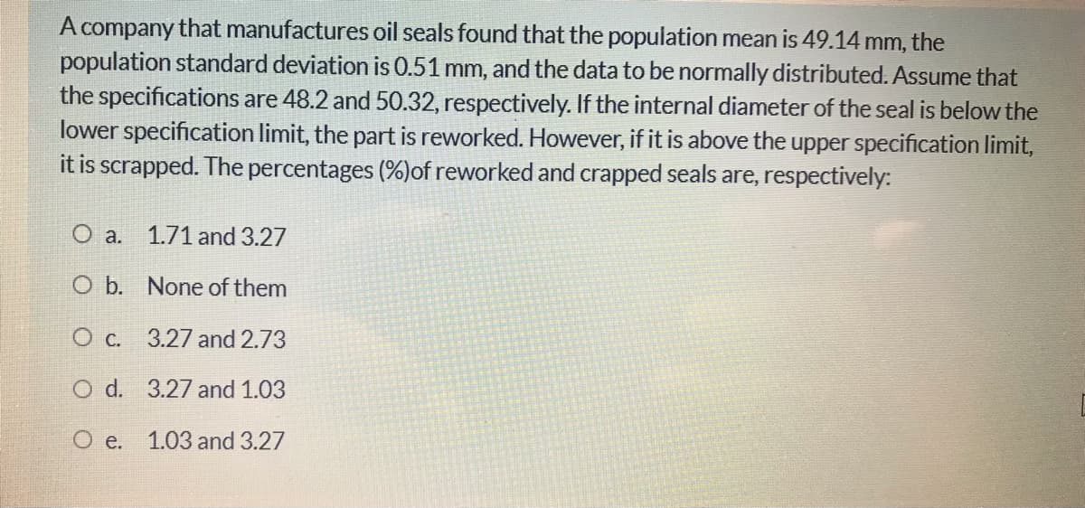 A company that manufactures oil seals found that the population mean is 49.14 mm, the
population standard deviation is 0.51 mm, and the data to be normally distributed. Assume that
the specifications are 48.2 and 50.32, respectively. If the internal diameter of the seal is below the
lower specification limit, the part is reworked. However, if it is above the upper specification limit,
it is scrapped. The percentages (%)of reworked and crapped seals are, respectively:
O a. 1.71 and 3.27
O b. None of them
O c. 3.27 and 2.73
O d. 3.27 and 1.03
O e. 1.03 and 3.27
