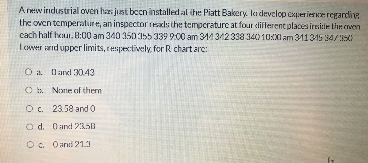A new industrial oven has just been installed at the Piatt Bakery. To develop experience regarding
the oven temperature, an inspector reads the temperature at four different places inside the oven
each half hour. 8:00 am 340 350 355 339 9:00 am 344 342 338 340 10:00 am 341 345 347 350
Lower and upper limits, respectively, for R-chart are:
O a. O and 30.43
O b. None of them
O c. 23.58 and 0
O d. O and 23.58
O e. O and 21.3
