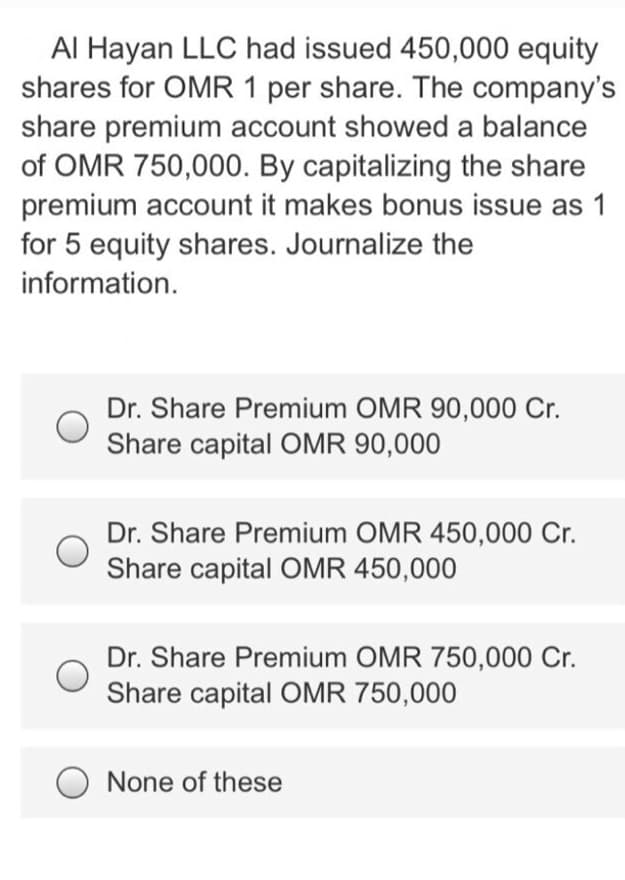 Al Hayan LLC had issued 450,000 equity
shares for OMR 1 per share. The company's
share premium account showed a balance
of OMR 750,000. By capitalizing the share
premium account it makes bonus issue as 1
for 5 equity shares. Journalize the
information.
Dr. Share Premium OMR 90,000 Cr.
Share capital OMR 90,000
Dr. Share Premium OMR 450,000 Cr.
Share capital OMR 450,000
Dr. Share Premium OMR 750,000 Cr.
Share capital OMR 750,000
None of these

