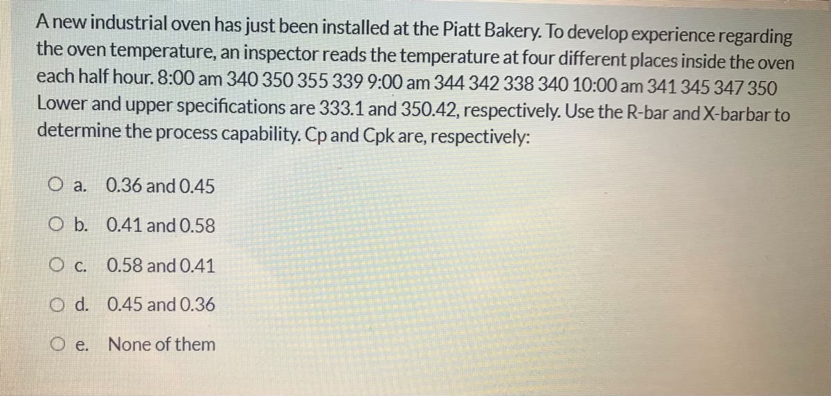 A new industrial oven has just been installed at the Piatt Bakery. To develop experience regarding
the oven temperature, an inspector reads the temperature at four different places inside the oven
each half hour. 8:00 am 340 350 355 339 9:00 am 344 342 338 340 10:00 am 341 345 347350
Lower and upper specifications are 333.1 and 350.42, respectively. Use the R-bar and X-barbar to
determine the process capability. Cp and Cpk are, respectively:
O a. 0.36 and 0.45
O b. 0.41 and 0.58
O c. 0.58 and 0.41
O d. 0.45 and 0.36
O e.
None of them
