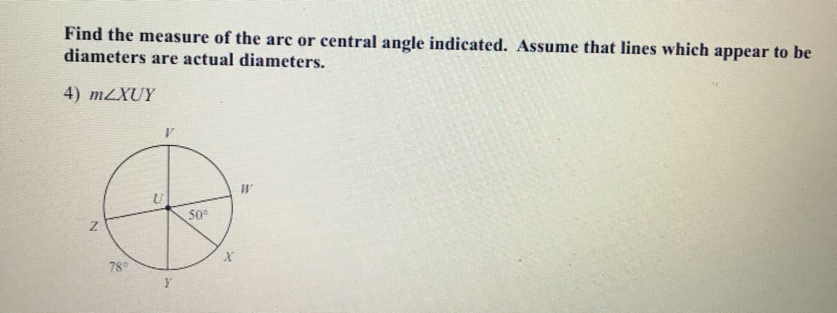 Find the measure of the arc or central angle indicated. Assume that lines which appear to be
diameters are actual diameters.
4) mZXUY
50
780
