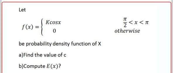 Let
Kcosx
< x<
f(x) =
otherwise
be probability density function of X
a)Find the value of c
b)Compute E (x)?
