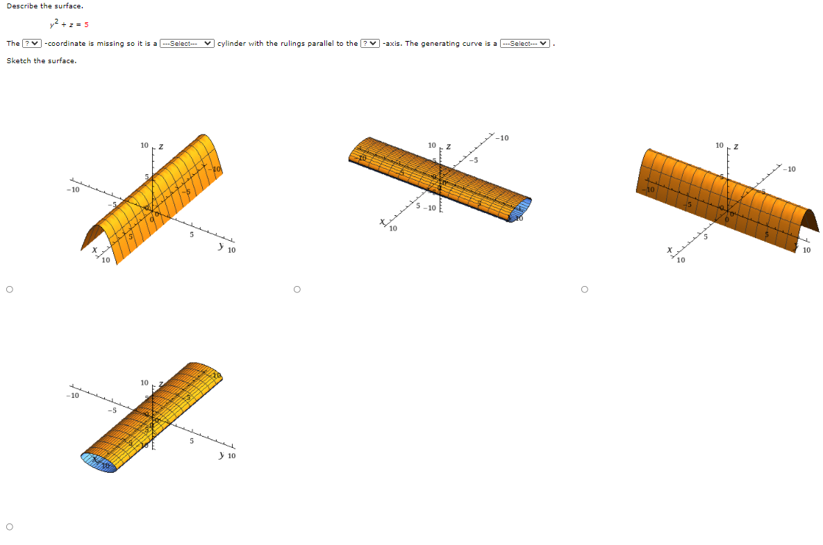 Describe the surface.
y2 + z = 5
The ?v -coordinate is missing so it is a ---Select--- V cylinder with the rulings parallel to the ? -axis. The generating curve is a -Select--- v.
Sketch the surface.
10
-10
-10
10
7.
10
-10
y 10
10
10
-5
y 10
