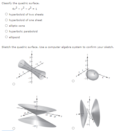 Classify the quadric surface.
4x2 - y2 - 22 = 1
hyperboloid of two sheets
hyperboloid of one sheet
elliptic cone
hyperbolic paraboloid
ellipsoid
Sketch the quadric surface. Use a computer algebra system to confirm your sketch.
Is 10
15 20 25
-15T
