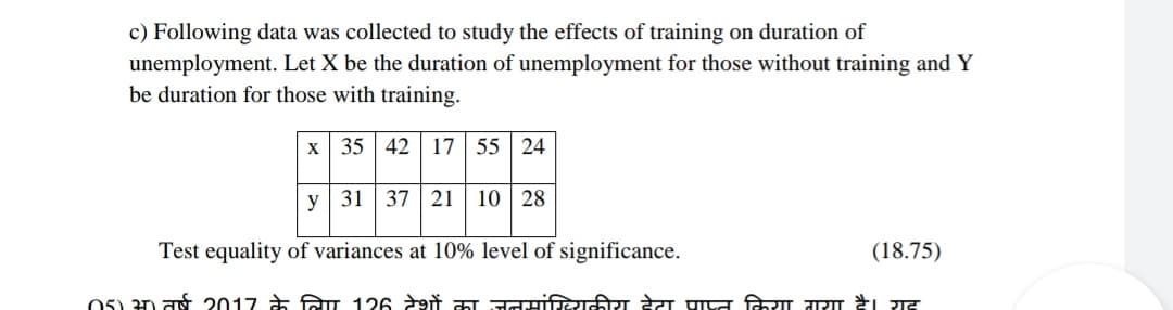 c) Following data was collected to study the effects of training on duration of
unemployment. Let X be the duration of unemployment for those without training and Y
be duration for those with training.
x 35 42 17 | 55 24
y 31 | 37 21 | 10 | 28
Test equality of variances at 10% level of significance.
(18.75)
05) अ) तर्ष 2017 के लिए 126 देशों का जनमांख्यिकीय देटा प्ाप्त किया गया दै। यह
