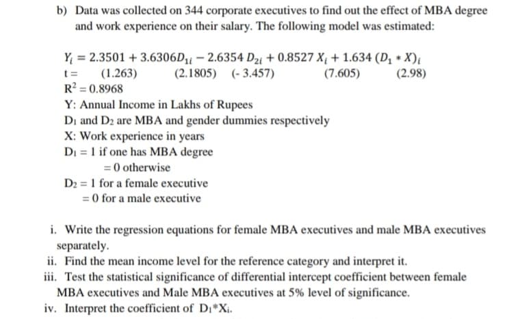 b) Data was collected on 344 corporate executives to find out the effect of MBA degree
and work experience on their salary. The following model was estimated:
Y = 2.3501 + 3.6306D11 – 2.6354 D2i + 0.8527 X¡ + 1.634 (D, * X)i
(2.1805) (- 3.457)
(1.263)
(7.605)
(2.98)
R? = 0.8968
Y: Annual Income in Lakhs of Rupees
Di and D2 are MBA and gender dummies respectively
X: Work experience in years
DI = 1 if one has MBA degree
= 0 otherwise
D2 = 1 for a female executive
= 0 for a male executive
i. Write the regression equations for female MBA executives and male MBA executives
separately.
ii. Find the mean income level for the reference category and interpret it.
iii. Test the statistical significance of differential intercept coefficient between female
MBA executives and Male MBA executives at 5% level of significance.
iv. Interpret the coefficient of D,*Xi.
