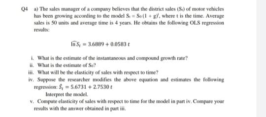 Q4 a) The sales manager of a company believes that the district sales (S.) of motor vehicles
has been growing according to the model S = So (1 + gy, where t is the time. Average
sales is 50 units and average time is 4 years. He obtains the following OLS regression
results:
In S, = 3.6889 + 0.0583 t
i. What is the estimate of the instantaneous and compound growth rate?
ii. What is the estimate of So?
iii. What will be the elasticity of sales with respect to time?
iv. Suppose the researcher modifies the above equation and estimates the following
regression: S, = 5.6731 + 2.7530 t
Interpret the model.
v. Compute elasticity of sales with respect to time for the model in part iv. Compare your
results with the answer obtained in part iii.
