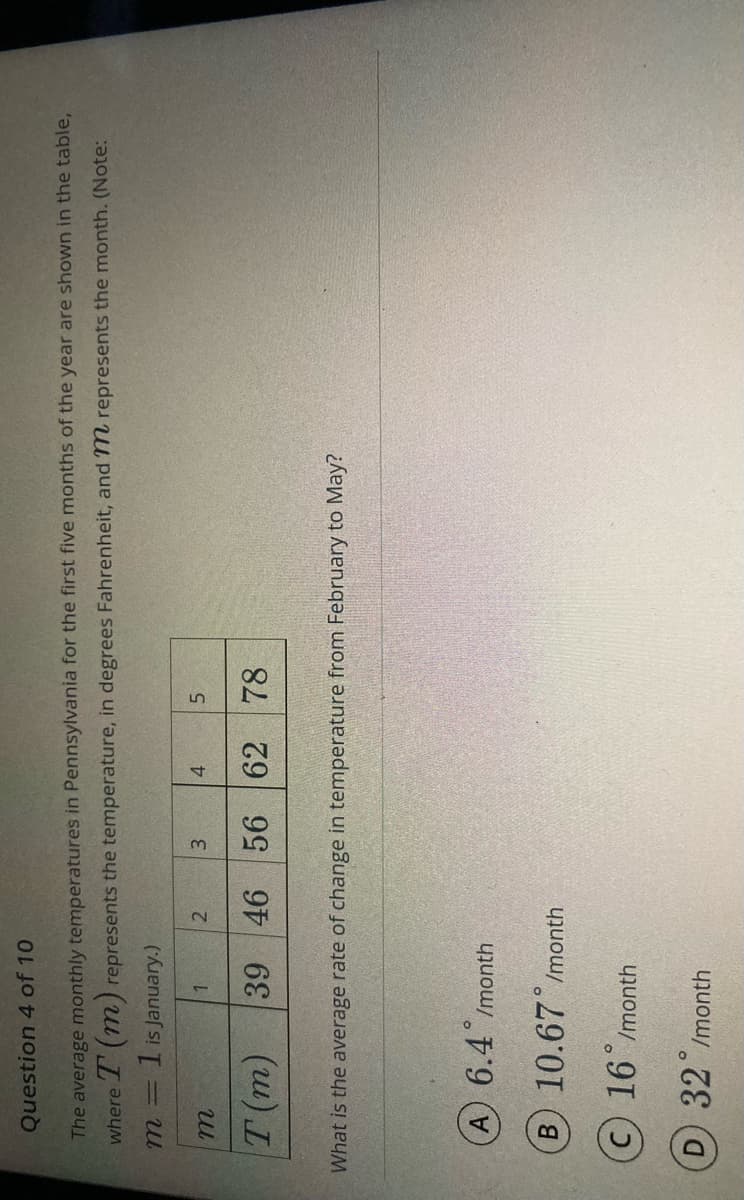 Question 4 of 10
The average monthly temperatures in Pennsylvania for the first five months of the year are shown in the table,
where T (m) represents the temperature, in degrees Fahrenheit, and 7m represents the month. (Note:
1 is January.)
2
3
5.
4.
46 56 62
78
(u) L
What is the average rate of change in temperature from February to May?
A) 6.4 Imonth
B 10.67 /month
(c) 16 /month
D 32 Imonth
