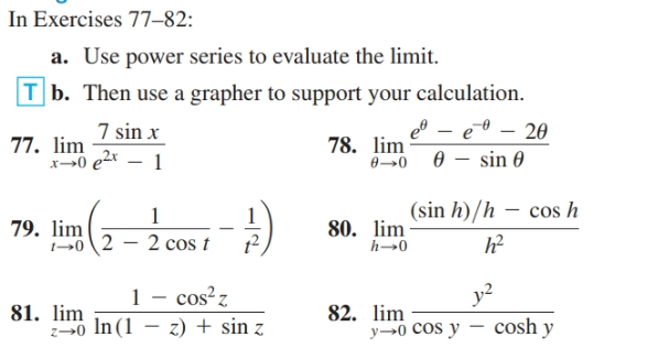 In Exercises 77–82:
a. Use power series to evaluate the limit.
T b. Then use a grapher to support your calculation.
7 sin x
77. lim
x-0 e2 – 1
e – e0 – 20
78. lim
0→0 0 – sin 0
(sin h)/h – cos h
79. lim
1-→0 \2 – 2 cos t
80. lim
1 - cos?z
y2
81. lim
z→0 In(1
82. lim
y→0 Cos y – cosh y
z) + sin z
