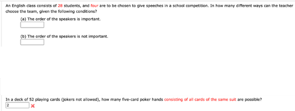 An English class consists of 28 students, and four are to be chosen to give speeches in a school competition. In how many different ways can the teacher
choose the team, given the following conditions?
(a) The order of the speakers is important.
(b) The order of the speakers is not important.
In a deck of 52 playing cards (jokers not allowed), how many five-card poker hands consisting of all cards of the same suit are possible?
