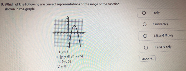 9. Which of the Following are correct representations of the range of the function
shown in the graph?
I only
I and Il only
1, II, and Il only
Il and IV only
I. ys 5
II. (yly E R, ys 5)
II. (-00, 5]
IV. y E R
CLEAR ALL
