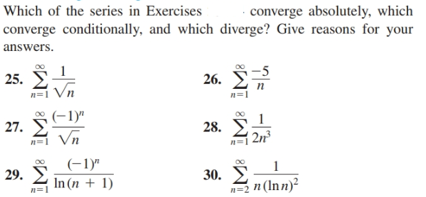 converge absolutely, which
converge conditionally, and which diverge? Give reasons for your
Which of the series in Exercises
answers.
25. I
Vn
26.
n=1
0 (-1)"
1
27.
28.
2n
n=1 Vn
29. E
(-1)"
In (n + 1)
30. E
n=2 n (Inn)²
n=1
