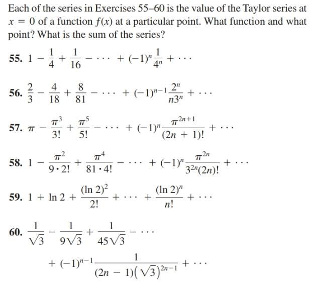 Each of the series in Exercises 55–60 is the value of the Taylor series at
x = 0 of a function f(x) at a particular point. What function and what
point? What is the sum of the series?
(-1)"
55. 1
16
2
2"
+ (-1)"-1
n3"
56.
18
81
72n+1
(2n + 1)!
57. п
+ (-1)".
+...
3!
5!
72n
+ (-1)":
32m(2n)!
58. 1
9. 2!
81·4!
(In 2)2
(In 2)"
59. 1 + In 2 +
2!
n!
60.
V3
9V3
45V3
+ (-1)"-1.
(2n – 1)(V3)2-
