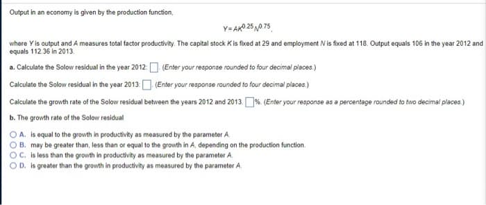 Output in an economy is given by the production function,
Y-AK0.25 0.75
where Y is output and A measures total factor productivity. The capital stock K is fixed at 29 and employment N is fixed at 118. Output equals 106 in the year 2012 and
equals 112.36 in 2013.
a. Calculate the Solow residual in the year 2012:
(Enter your response rounded to four decimal places.)
(Enter your response rounded to four decimal places.)
Calculate the Solow residual in the year 2013:
Calculate the growth rate of the Solow residual between the years 2012 and 2013.%. (Enter your response as a percentage rounded to two decimal places.)
b. The growth rate of the Solow residual
A. is equal to the growth in productivity as measured by the parameter A.
B. may be greater than, less than or equal to the growth in A, depending on the production function.
OC. is less than the growth in productivity as measured by the parameter A.
OD. is greater than the growth in productivity as measured by the parameter A.
0000