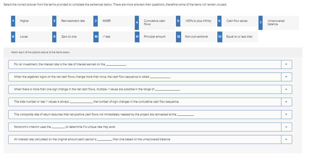 Select the correct answer from the terms provided to complete the sentences below. There are more answers than questions, therefore some of the items will remain unused.
1 Higher
Reinvestment rate
3
MARR
-100% to plus Infinity 6
Cash flow series
Cumulative cash
flows
8
Zero to one
Lower
10
/"rate
11 Principal amount
Non-conventional
12
Equal to or less than
13
Match each of the options above to the items below.
For an Investment, the Interest rate is the rate of interest earned on the
When the algebraic signs on the net cash flows change more than once, the cash flow sequence is called
When there is more than one sign change in the net cash flows, multiple values are possible in the range of
The total number or real values is always
the number of sign changes in the cumulative cash flow sequence.
The composite rate of return assumes that net positive cash flows not Immediately needed by the project are reinvested at the
Norstrom's criterion uses the
to determine if a unique rate may exist.
An Interest rate calculated on the original amount each period is
than one based on the unrecovered balance.
Unrecovered
balance
▼
▾