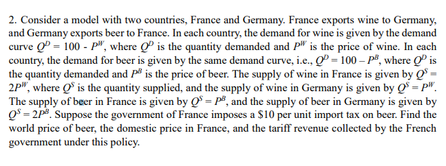 2. Consider a model with two countries, France and Germany. France exports wine to Germany,
and Germany exports beer to France. In each country, the demand for wine is given by the demand
curve QP = 100 - P", where QP is the quantity demanded and P" is the price of wine. In each
country, the demand for beer is given by the same demand curve, i.e., Q = 100 - PB, where QP is
the quantity demanded and P³ is the price of beer. The supply of wine in France is given by QS =
2P", where QS is the quantity supplied, and the supply of wine in Germany is given by QS = pw.
The supply of beer in France is given by QS = P², and the supply of beer in Germany is given by
QS=2PB. Suppose the government of France imposes a $10 per unit import tax on beer. Find the
world price of beer, the domestic price in France, and the tariff revenue collected by the French
government under this policy.
