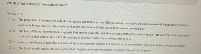 Which of the following statements is false?
Select one:
The proposition that growth in output is temporary and that when real GDP per capita rises above the subsistence level, a population explosion
eventually brings real GDP per capita back to the subsistence level is a tenant of classical growth theory
Ob The Harrod-Domar growth model suggests that growth is directly related to savings and that if a country's growth rate is 8.75%, while that same
country's capital-output ratio is 4%, the country in question must have a savings ratio of 35%
Oc New growth theory argues that because of the choices people make in the quest for profit the economy can enjoy continual economic growth
Od. The Lewis model applies the assumption that disguised unemployment must not exist in the agricultural sector.