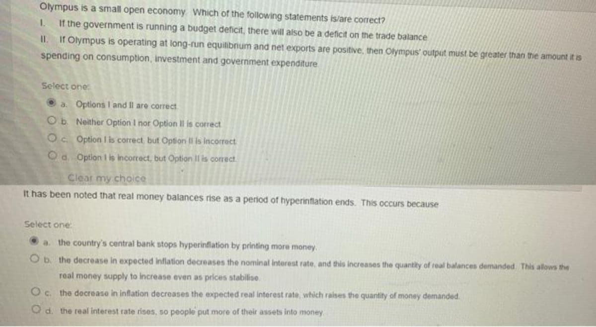 Olympus is a small open economy. Which of the following statements is/are correct?
1.
If the government is running a budget deficit, there will also be a deficit on the trade balance
II.
If Olympus is operating at long-run equilibrium and net exports are positive, then Olympus' output must be greater than the amount it is
spending on consumption, Investment and government expenditure
Select one:
a. Options I and II are correct
Ob. Neither Option I nor Option Il is correct
Oc Option I is correct, but Option Il is incorrect
Od. Option I is incorrect, but Option II is correct.
Clear my choice
It has been noted that real money balances rise as a period of hyperinflation ends. This occurs because
Select one:
the country's central bank stops hyperinflation by printing more money.
Ob the decrease in expected inflation decreases the nominal interest rate, and this increases the quantity of real balances demanded. This allows the
real money supply to increase even as prices stabilise
O c. the decrease in inflation decreases the expected real interest rate, which raises the quantity of money demanded
Od. the real interest rate rises, so people put more of their assets into money