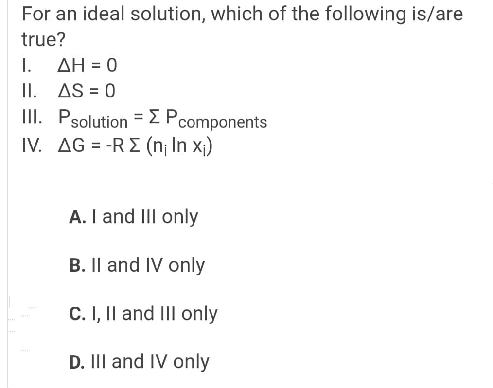 For an ideal solution, which of the following is/are
true?
AH = 0
II. AS = 0
III. Psolution =EPcomponents
IV. AG = -R E (n¡ In x;)
I.
A. I and III only
B. Il and IV only
C. I, Il and II only
D. III and IV only
