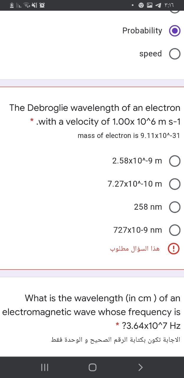 Probability
speed O
The Debroglie wavelength of an electron
.with a velocity of 1.00x 10^6 m s-1
mass of electron is 9.11x10^-31
2.58x10^-9 m O
7.27x10^-10 m
258 nm
727x10-9 nm
هذا السؤال مطلوب
What is the wavelength (in cm ) of an
electromagnetic wave whose frequency is
?3.64x10^7 Hz
*
الاجابة تكون بكتابة الرقم الصحيح و الوحدة فقط
