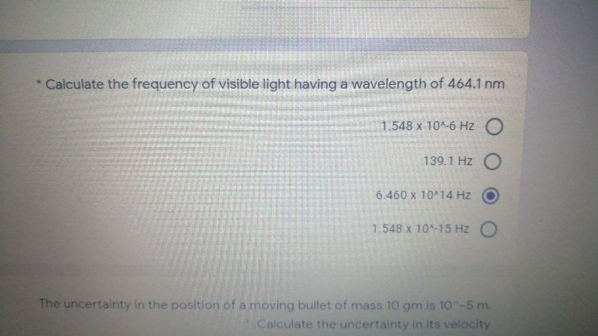 Calculate the frequency of visible light having a wavelength of 464.1 nm
1.548 x 10^-6 Hz )
139.1 Hz
6.460 x 10 14 Hz
1.548 x 10-15 Hz O
The uncertainty in the position of a moving bullet of mass 10 gm is 10^-5 m.
.Calculate the uncertainty in its velocity
