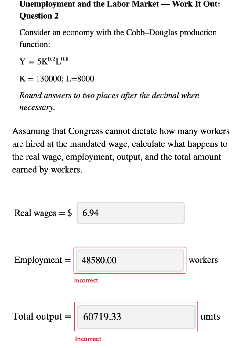 Unemployment and the Labor Market
Question 2
Work It Out:
Consider an economy with the Cobb–Douglas production
function:
Y = 5K02L0.8
%3D
K = 130000; L=8000
Round answers to two places after the decimal when
necessary.
Assuming that Congress cannot dictate how many workers
are hired at the mandated wage, calculate what happens to
the real wage, employment, output, and the total amount
earned by workers.
Real wages
$ 6.94
Employment
48580.00
workers
Incorrect
Total output
60719.33
units
Incorrect
