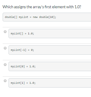 Which assigns the array's first element with 1.0?
double[] myList = new double[18];
myList[] - 1.e;
myList[-1] = e;
%3D
myList[0]
- 1.0;
myList[1] = 1.0;
