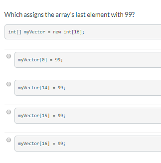 Which assigns the array's last element with 99?
int[] myVector = new int[16];
myvector[e] = 99;
%3D
myvector[14]
= 99;
myvector[15]
= 99;
myvector[16]
= 99;
