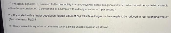 1.) The decay constant, , is related to the probability that a nucleus will decay in a given unit time. Which would decay faster, a sample
with a decay constant of 10 per second or a sample with a decay constant of 1 per second?
2.) If you start with a larger population (bigger value of No) will it take longer for the sample to be reduced to half its original value?
(For N to reach No/2)?
3.) Can you use this equation to determine when a single unstable nucleus will decay?
