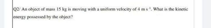 Q2/ An object of mass 15 kg is moving with a uniform velocity of 4 ms'. What is the kinetic
energy possessed by the object?
