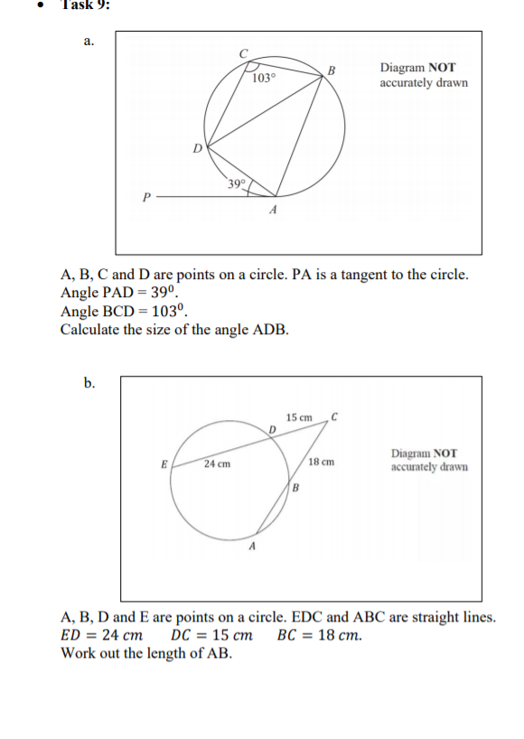 Task 9:
a.
Diagram NOT
accurately drawn
B
103°
390
A, B, C and D are points on a circle. PA is a tangent to the circle.
Angle PAD = 39°.
Angle BCD = 103º.
Calculate the size of the angle ADB.
b.
15 ст
Diagram NOT
accurately drawn
E
24 cm
18 cm
B
A, B, D and E are points on a circle. EDC and ABC are straight lines.
ED = 24 cm
DC %3D 15 ст ВС 3 18 ст.
Work out the length of AB.
