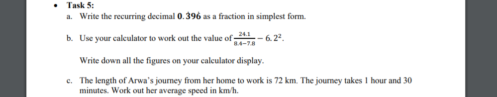 Task 5:
Write the recurring decimal 0. 396 as a fraction in simplest form.
a.
24.1
b. Use your calculator to work out the value of
- 6. 22.
8.4-7.8
Write down all the figures on your calculator display.
c. The length of Arwa's journey from her home to work is 72 km. The journey takes 1 hour and 30
minutes. Work out her average speed in km/h.
