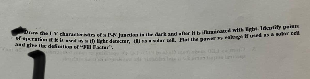 Draw the I-V characteristics of a P-N junction in the dark and after it is illuminated with light. Identify points
of operation if it is used as a (i) light detector, (ii) as a solar cell. Plot the power vs voltage if used as a solar cell
and give the definition of "Fill Factor".
13 to aku montober (1) az m94)
16racinis der zulevan s steluales bressol sviestu lanqa