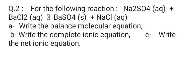 Q.2: For the following reaction : Na2S04 (aq) +
BaCl2 (aq) I BaSO4 (s) + NaCI (aq)
a- Write the balance molecular equation,
b- Write the complete ionic equation,
the net ionic equation.
c- Write
