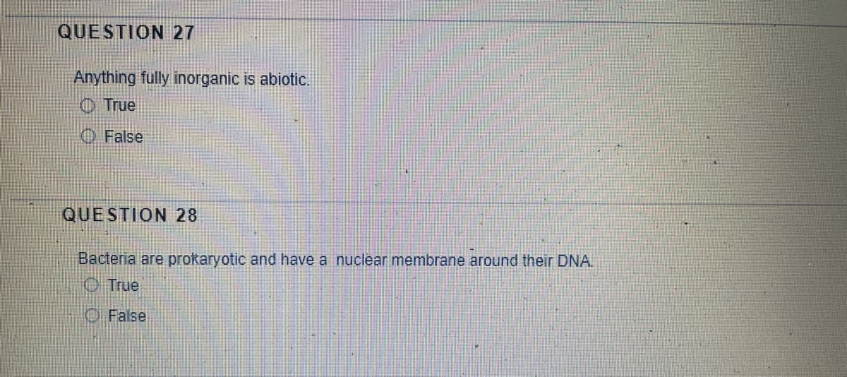 QUESTION 27
Anything fully inorganic is abiotic.
O True
False
QUESTION 28
Bacteria are prokaryotic and have a nuclear membrane around their DNA.
True
O False
