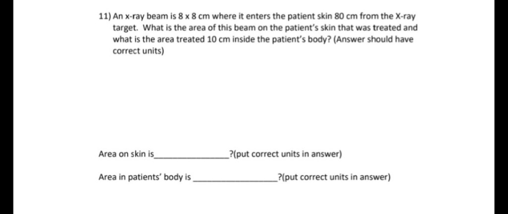 11) An x-ray beam is 8 x 8 cm where it enters the patient skin 80 cm from the X-ray
target. What is the area of this beam on the patient's skin that was treated and
what is the area treated 10 cm inside the patient's body? (Answer should have
correct units)
Area on skin is
?(put correct units in answer)
Area in patients' body is
?(put correct units in answer)
