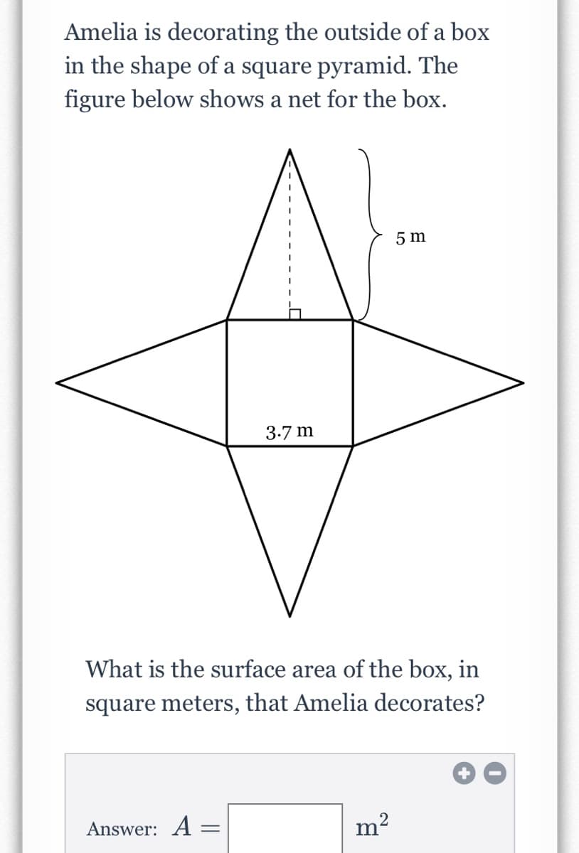 Amelia is decorating the outside of a box
in the shape of a square pyramid. The
figure below shows a net for the box.
5 m
3.7 m
What is the surface area of the box, in
square meters, that Amelia decorates?
Answer: A =
