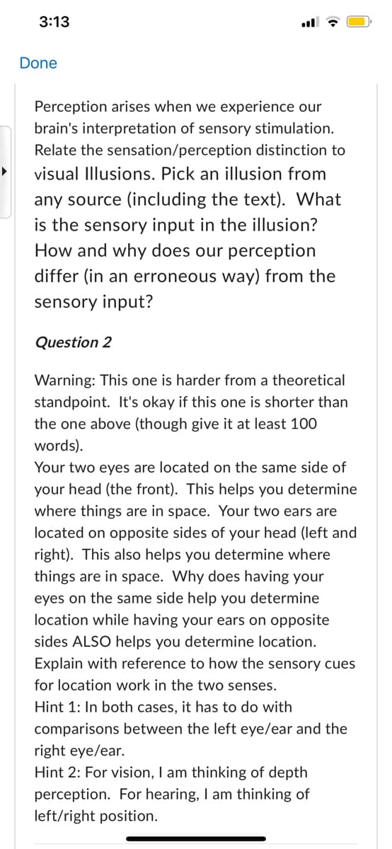 3:13
Done
Perception arises when we experience our
brain's interpretation of sensory stimulation.
Relate the sensation/perception distinction to
visual Illusions. Pick an illusion from
any source (including the text). What
is the sensory input in the illusion?
How and why does our perception
differ (in an erroneous way) from the
sensory input?
Question 2
Warning: This one is harder from a theoretical
standpoint. It's okay if this one is shorter than
the one above (though give it at least 100
words).
Your two eyes are located on the same side of
your head (the front). This helps you determine
where things are in space. Your two ears are
located on opposite sides of your head (left and
right). This also helps you determine where
things are in space. Why does having your
eyes on the same side help you determine
location while having your ears on opposite
sides ALSO helps you determine location.
Explain with reference to how the sensory cues
for location work in the two senses.
Hint 1: In both cases, it has to do with
comparisons between the left eye/ear and the
right eye/ear.
Hint 2: For vision, I am thinking of depth
perception. For hearing, I am thinking of
left/right position.