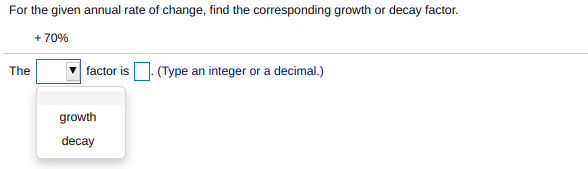 For the given annual rate of change, find the corresponding growth or decay factor.
+ 70%
(Type an integer or a decimal.)
The
factor is
growth
decay
