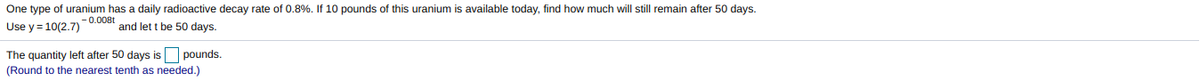 One type of uranium has a daily radioactive decay rate of 0.8%. If 10 pounds of this uranium is available today, find how much will still remain after 50 days.
- 0.008t
Use y = 10(2.7)
and let t be 50 days.
The quantity left after 50 days is pounds.
(Round to the nearest tenth as needed.)
