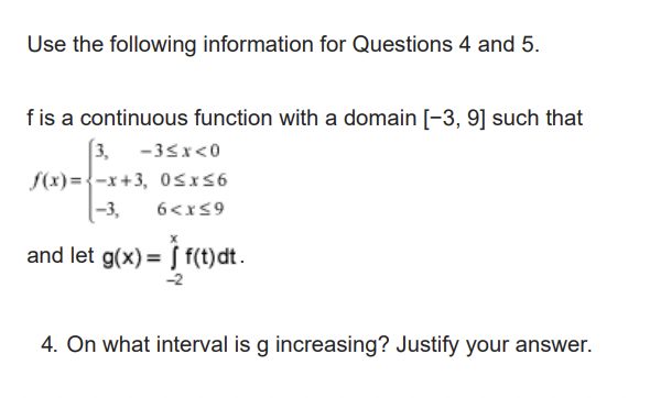 Use the following information for Questions 4 and 5.
f is a continuous function with a domain [-3, 9] such that
3, -3≤x<0
f(x)=-x+3, 0≤x≤6
-3,
6<x≤9
and let g(x) = f(t) dt.
-2
4. On what interval is g increasing? Justify your answer.