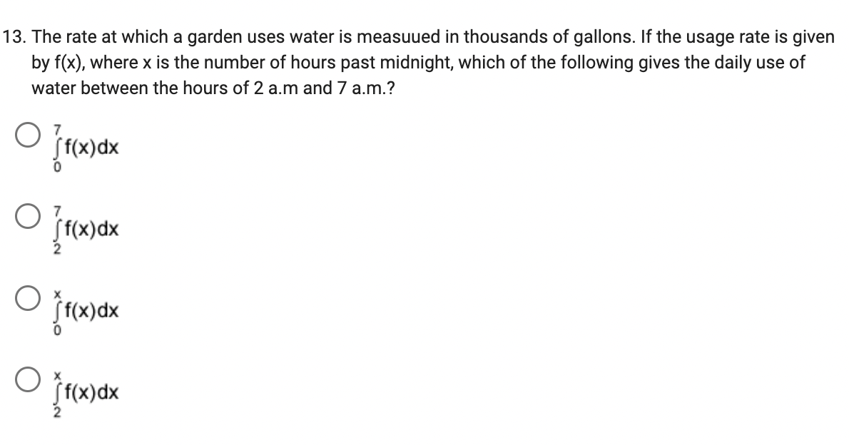 13. The rate at which a garden uses water is measuued in thousands of gallons. If the usage rate is given
by f(x), where x is the number of hours past midnight, which of the following gives the daily use of
water between the hours of 2 a.m and 7 a.m.?
O
O
(f(x) dx
f(x) dx
f(x)dx
If
f(x) dx