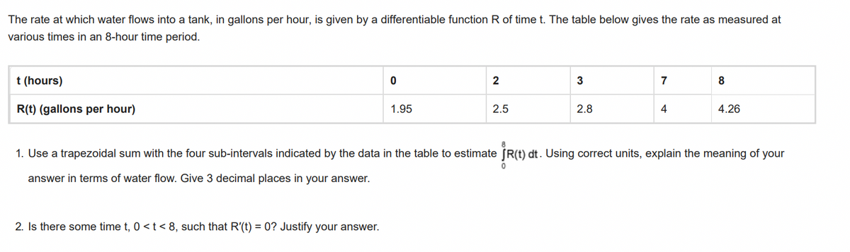 The rate at which water flows into a tank, in gallons per hour, is given by a differentiable function R of time t. The table below gives the rate as measured at
various times in an 8-hour time period.
t (hours)
R(t) (gallons per hour)
0
2. Is there some time t, 0 < t < 8, such that R'(t) = 0? Justify your answer.
1.95
2
2.5
3
2.8
7
4
8
4.26
1. Use a trapezoidal sum with the four sub-intervals indicated by the data in the table to estimate JR(t) dt. Using correct units, explain the meaning of your
answer in terms of water flow. Give 3 decimal places in your answer.
0