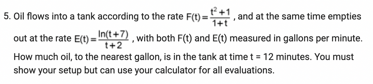5. Oil flows into a tank according to the rate F(t) =
+²+1
1+t
"
and at the same time empties
out at the rate E(t) = n(t+7), with both F(t) and E(t) measured in gallons per minute.
t+2
How much oil, to the nearest gallon, is in the tank at time t = 12 minutes. You must
show your setup but can use your calculator for all evaluations.