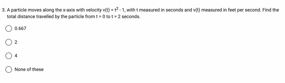 3. A particle moves along the x-axis with velocity v(t) = t² - 1, with t measured in seconds and v(t) measured in feet per second. Find the
total distance travelled by the particle from t = 0 to t = 2 seconds.
0.667
2
4
None of these