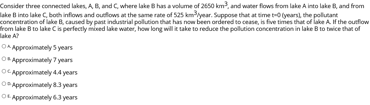 Consider three connected lakes, A, B, and C, where lake B has a volume of 2650 km3, and water flows from lake A into lake B, and from
lake B into lake C, both inflows and outflows at the same rate of 525 km³/year. Suppose that at time t=0 (years), the pollutant
concentration of lake B, caused by past industrial pollution that has now been ordered to cease, is five times that of lake A. If the outflow
from lake B to lake C is perfectly mixed lake water, how long will it take to reduce the pollution concentration in lake B to twice that of
lake A?
O A. Approximately 5 years
O B. Approximately 7 years
OC Approximately 4.4 years
O D. Approximately 8.3 years
O E. Approximately 6.3 years
