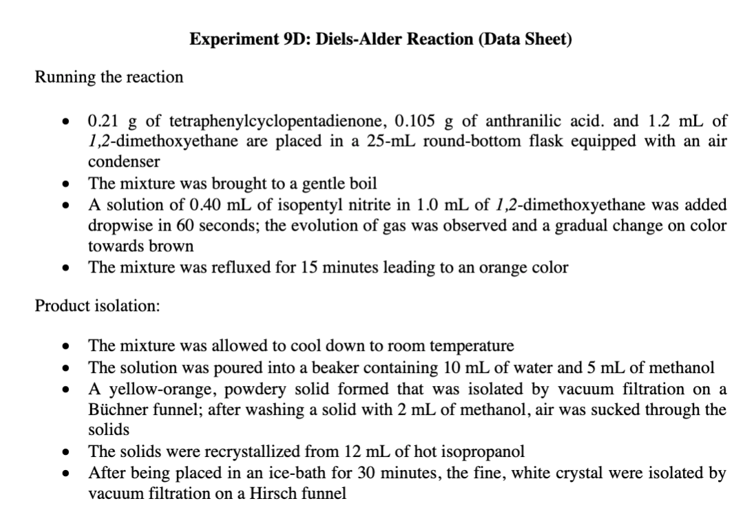 Experiment 9D: Diels-Alder Reaction (Data Sheet)
Running the reaction
0.21 g of tetraphenylcyclopentadienone, 0.105 g of anthranilic acid. and 1.2 mL of
1,2-dimethoxyethane are placed in a 25-mL round-bottom flask equipped with an air
condenser
The mixture was brought to a gentle boil
A solution of 0.40 mL of isopentyl nitrite in 1.0 mL of 1,2-dimethoxyethane was added
dropwise in 60 seconds; the evolution of gas was observed and a gradual change on color
towards brown
The mixture was refluxed for 15 minutes leading to an orange color
Product isolation:
The mixture was allowed to cool down to room temperature
The solution was poured into a beaker containing 10 mL of water and 5 mL of methanol
A yellow-orange, powdery solid formed that was isolated by vacuum filtration on a
Büchner funnel; after washing a solid with 2 mL of methanol, air was sucked through the
solids
The solids were recrystallized from 12 mL of hot isopropanol
After being placed in an ice-bath for 30 minutes, the fine, white crystal were isolated by
vacuum filtration on a Hirsch funnel
